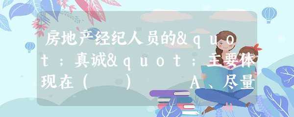 房地產經紀人員的"真誠"主要體現在( ) A、盡量同意